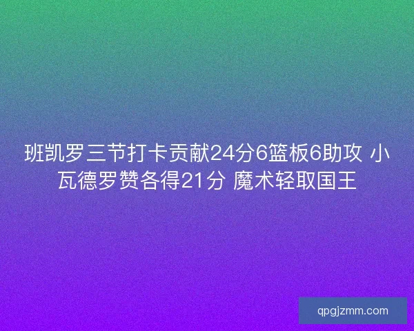 班凯罗三节打卡贡献24分6篮板6助攻 小瓦德罗赞各得21分 魔术轻取国王